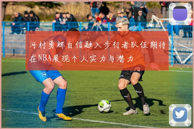 河村勇辉自信融入步行者队伍期待在NBA展现个人实力与潜力