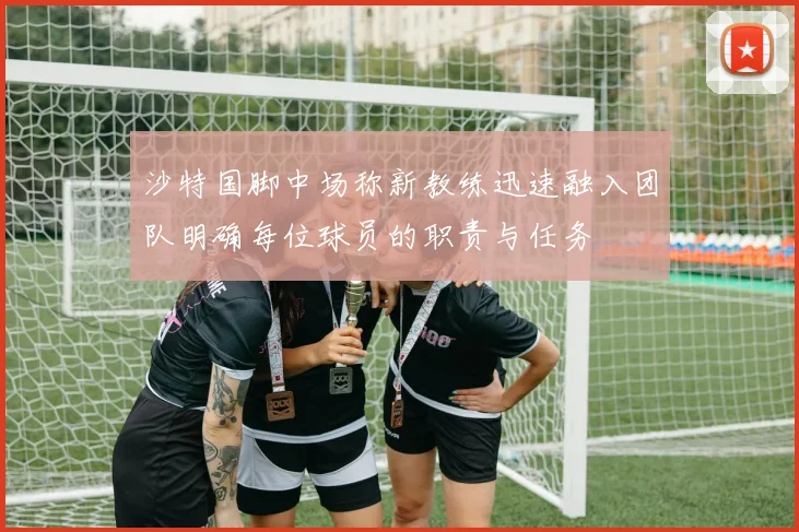 沙特国脚中场称新教练迅速融入团队明确每位球员的职责与任务