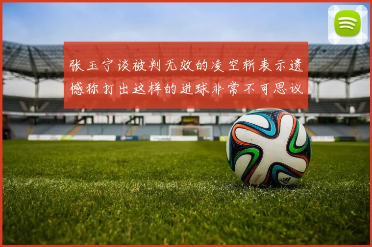 张玉宁谈被判无效的凌空斩表示遗憾称打出这样的进球非常不可思议