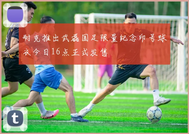 耐克推出武磊国足限量纪念印号球衣今日16点正式发售