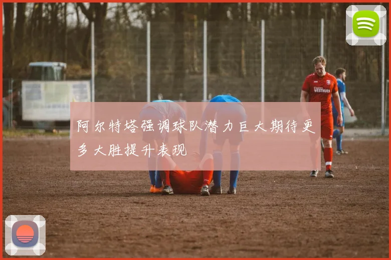 阿尔特塔强调球队潜力巨大期待更多大胜提升表现