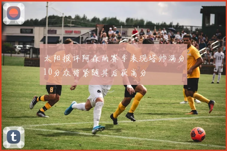 太阳报评阿森纳赛季表现塔帅满分10分众将紧随其后获高分