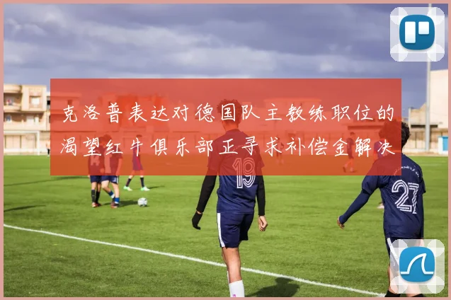 克洛普表达对德国队主教练职位的渴望红牛俱乐部正寻求补偿金解决方案