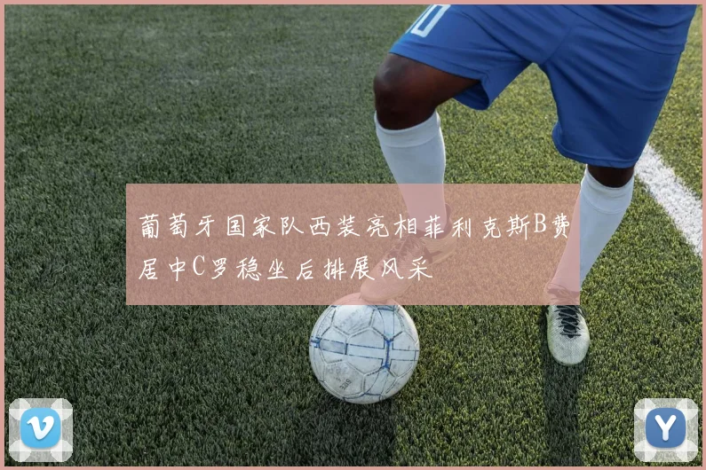 葡萄牙国家队西装亮相菲利克斯B费居中C罗稳坐后排展风采