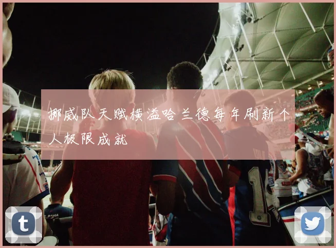 挪威队天赋横溢哈兰德每年刷新个人极限成就