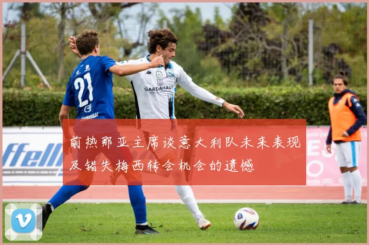 前热那亚主席谈意大利队未来表现及错失梅西转会机会的遗憾