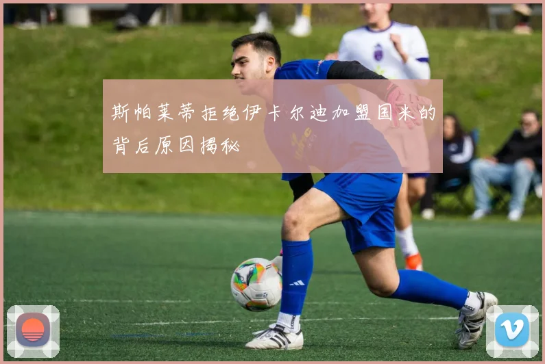 斯帕莱蒂拒绝伊卡尔迪加盟国米的背后原因揭秘