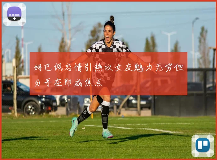 姆巴佩恋情引热议女友魅力无穷但分手在即成焦点
