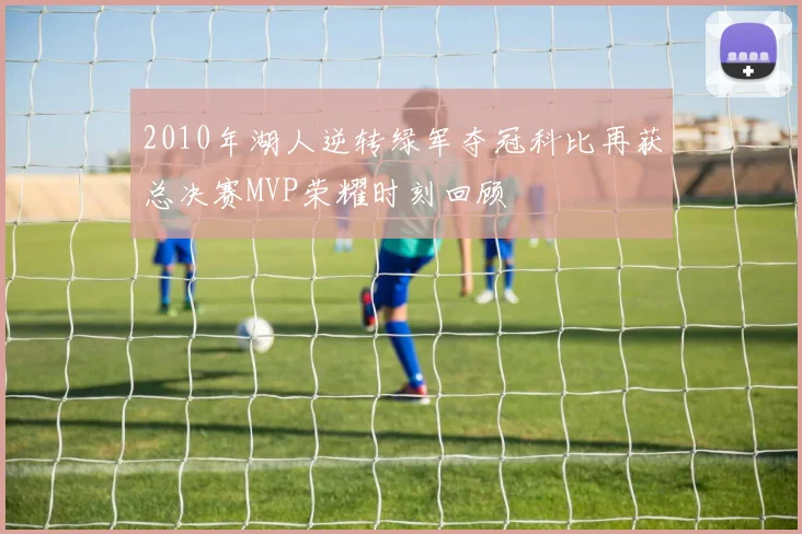 2010年湖人逆转绿军夺冠科比再获总决赛MVP荣耀时刻回顾
