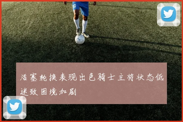活塞轮换表现出色骑士主将状态低迷致困境加剧