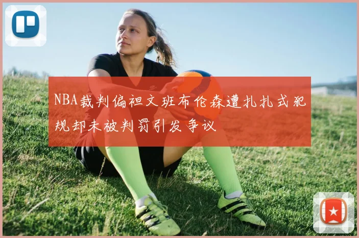NBA裁判偏袒文班布伦森遭扎扎式犯规却未被判罚引发争议