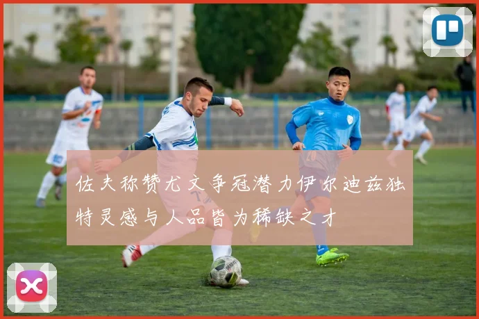 佐夫称赞尤文争冠潜力伊尔迪兹独特灵感与人品皆为稀缺之才