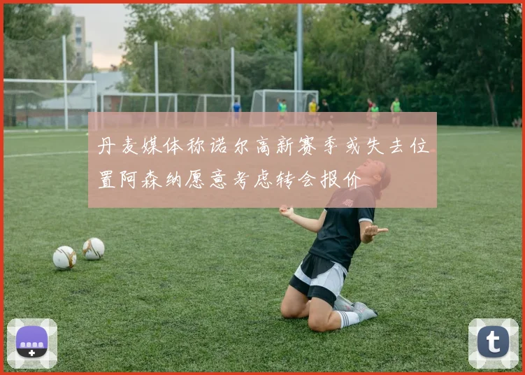 丹麦媒体称诺尔高新赛季或失去位置阿森纳愿意考虑转会报价