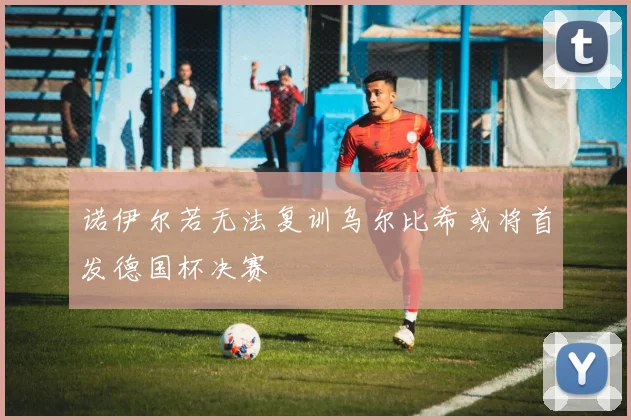 诺伊尔若无法复训乌尔比希或将首发德国杯决赛