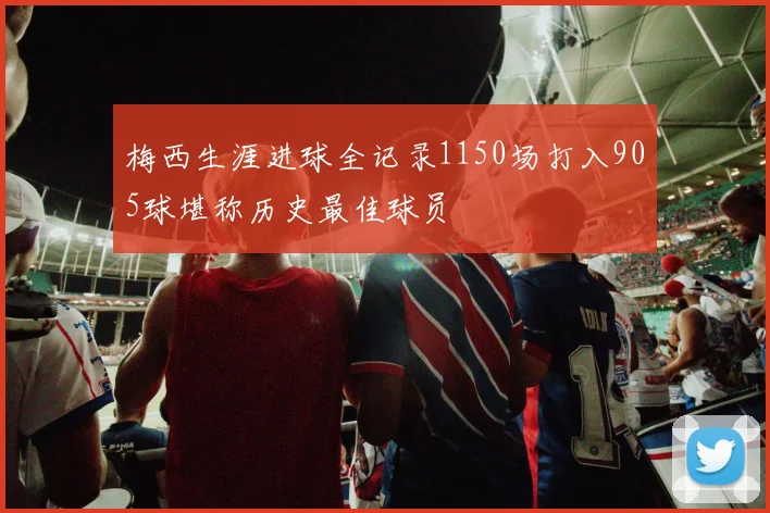 梅西生涯进球全记录1150场打入905球堪称历史最佳球员