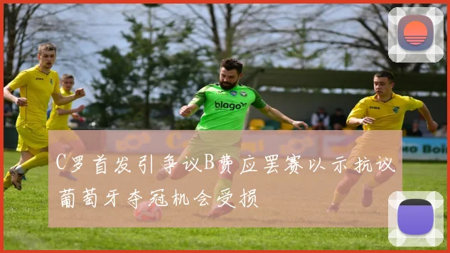 C罗首发引争议B费应罢赛以示抗议葡萄牙夺冠机会受损