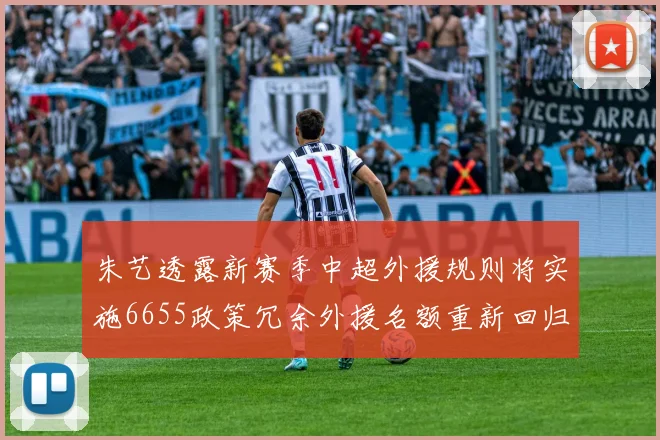 朱艺透露新赛季中超外援规则将实施6655政策冗余外援名额重新回归球队配置