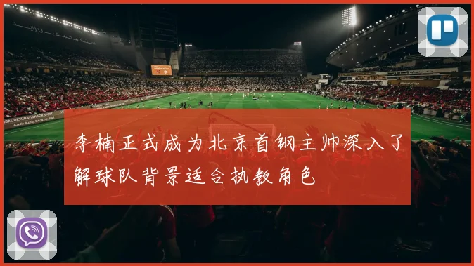 李楠正式成为北京首钢主帅深入了解球队背景适合执教角色
