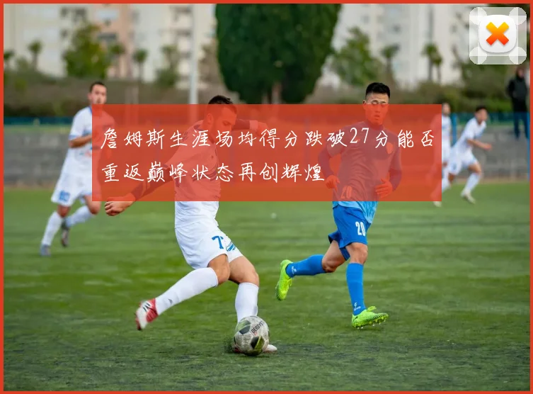 詹姆斯生涯场均得分跌破27分能否重返巅峰状态再创辉煌