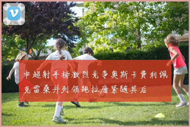 中超射手榜激烈竞争奥斯卡费利佩克雷桑并列领跑拉唐紧随其后