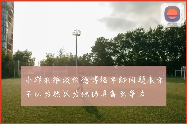 小邓利维谈伦德博格年龄问题表示不以为然认为他仍具备竞争力