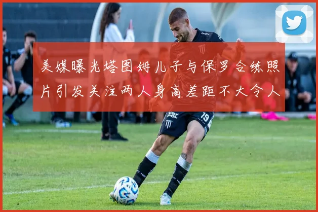 美媒曝光塔图姆儿子与保罗合练照片引发关注两人身高差距不大令人惊讶