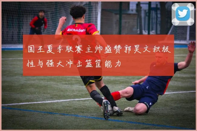 国王夏季联赛主帅盛赞郭昊文积极性与强大冲击篮筐能力